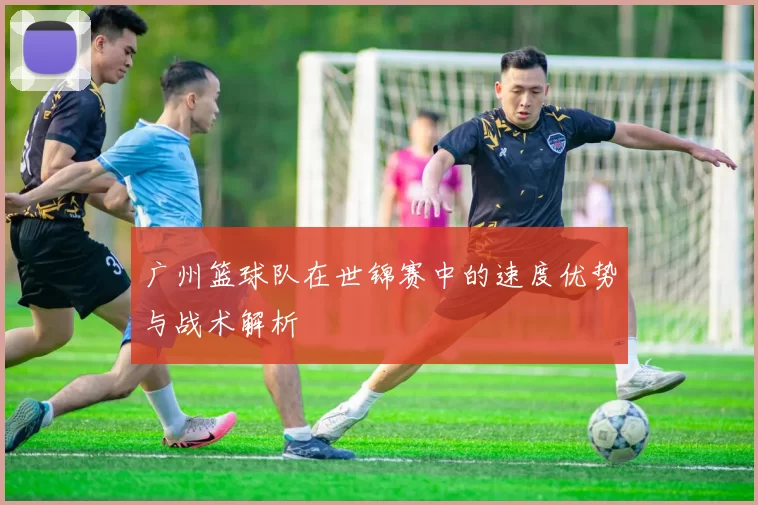 广州篮球队在世锦赛中的速度优势与战术解析