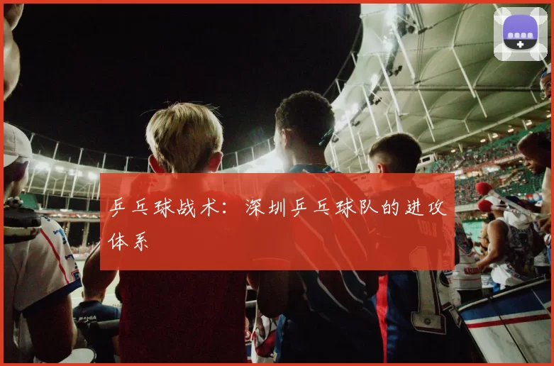 乒乓球战术：深圳乒乓球队的进攻体系