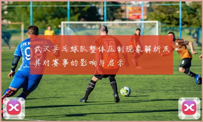 武汉乒乓球队整体压制现象解析及其对赛事的影响与启示