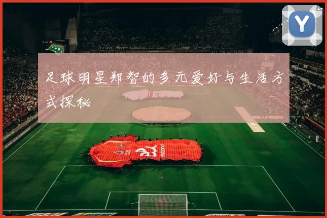 足球明星郑智的多元爱好与生活方式探秘