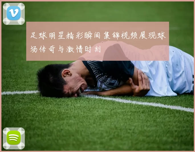 足球明星精彩瞬间集锦视频展现球场传奇与激情时刻