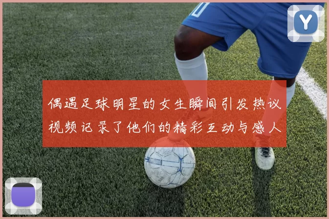 偶遇足球明星的女生瞬间引发热议视频记录了他们的精彩互动与感人时刻